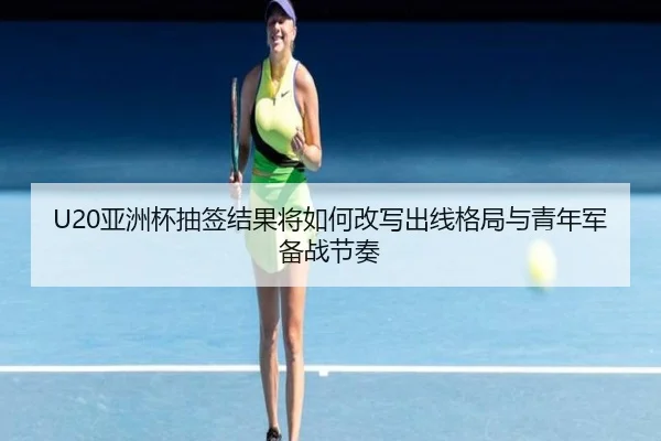 U20亚洲杯抽签结果将如何改写出线格局与青年军备战节奏（dianjingniu）